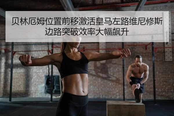 贝林厄姆位置前移激活皇马左路维尼修斯边路突破效率大幅飙升