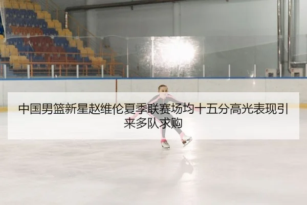 中国男篮新星赵维伦夏季联赛场均十五分高光表现引来多队求购